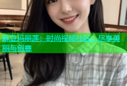 麻豆玛丽莲：时尚视频社区，尽享美丽与创意