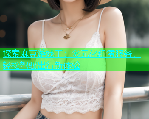 探索麻豆游戏王：多元化租赁服务，轻松驾驭出行新体验