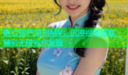 麻豆国产原创MV：沉浸视听盛宴，精彩无限等你发现