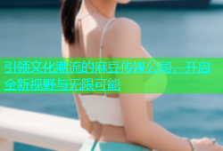 引领文化潮流的麻豆传媒公司，开启全新视野与无限可能