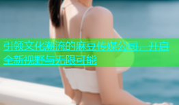 引领文化潮流的麻豆传媒公司，开启全新视野与无限可能