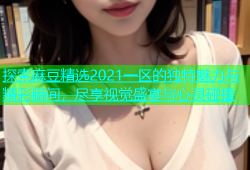 探索麻豆精选2021一区的独特魅力与精彩瞬间，尽享视觉盛宴与心灵碰撞