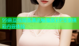 99麻豆视频高清流畅播放VIP专享精彩内容体验