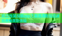 麻豆传某视频app下载高清影视资源免费畅享新体验
