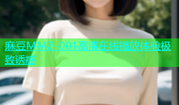 麻豆MMZ-001高清在线播放体验极致诱惑