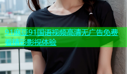 91麻豆91国语视频高清无广告免费看精彩影视体验