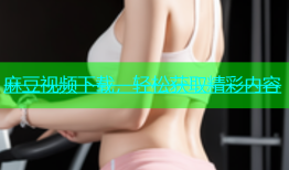 麻豆视频下载，轻松获取精彩内容