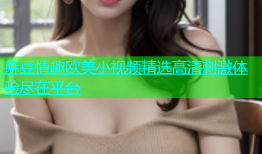 麻豆情趣欧美小视频精选高清刺激体验尽在平台