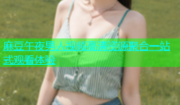 麻豆午夜男人视频高清资源聚合一站式观看体验