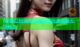 AV麻豆短视频平台高清极速观看无限畅享