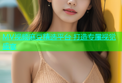 MV视频麻豆精选平台 打造专属视觉盛宴