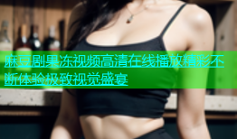 麻豆剧果冻视频高清在线播放精彩不断体验极致视觉盛宴