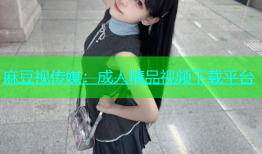 麻豆视传媒：成人精品视频下载平台