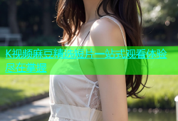 K视频麻豆精选短片一站式观看体验尽在掌握