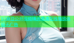 97麻豆公开视频精选高清在线播放体验无广告