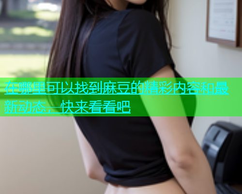 在哪里可以找到麻豆的精彩内容和最新动态，快来看看吧