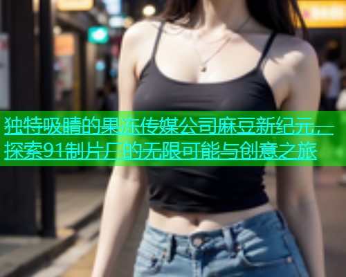 独特吸睛的果冻传媒公司麻豆新纪元，探索91制片厂的无限可能与创意之旅