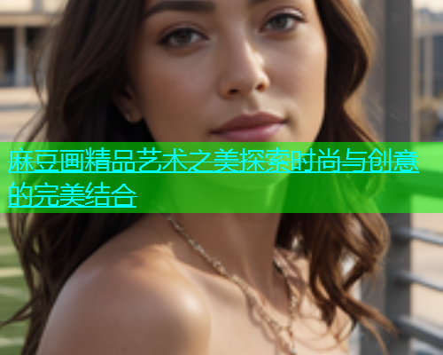 麻豆画精品艺术之美探索时尚与创意的完美结合