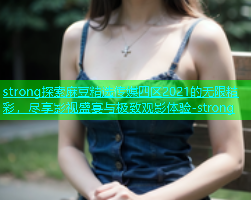 strong探索麻豆精选传媒四区2021的无限精彩，尽享影视盛宴与极致观影体验-strong