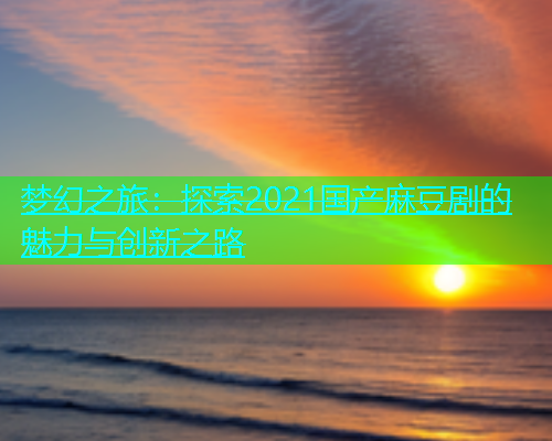 梦幻之旅：探索2021国产麻豆剧的魅力与创新之路