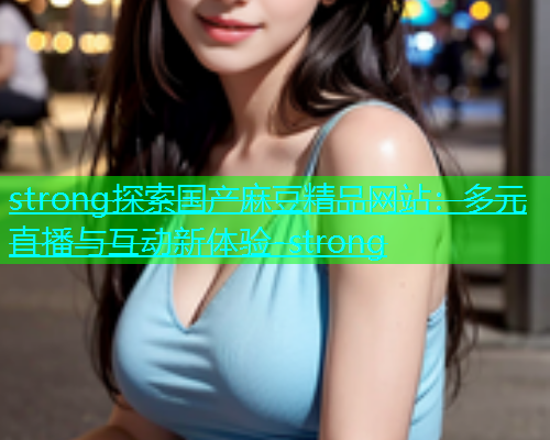 strong探索国产麻豆精品网站：多元直播与互动新体验-strong