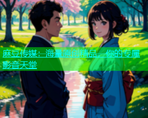 麻豆传媒：海量原创精品，你的专属影音天堂