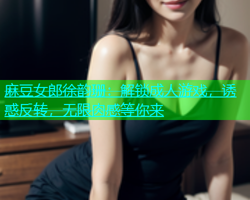 麻豆女郎徐韵珊：解锁成人游戏，诱惑反转，无限肉感等你来