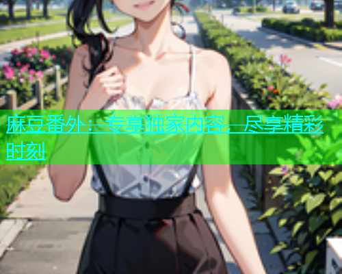 麻豆番外：专享独家内容，尽享精彩时刻