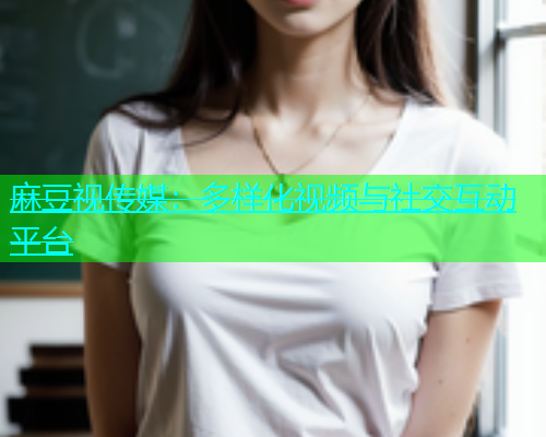 麻豆视传媒：多样化视频与社交互动平台