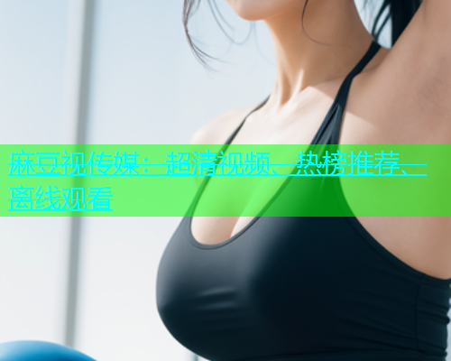 麻豆视传媒：超清视频、热榜推荐、离线观看