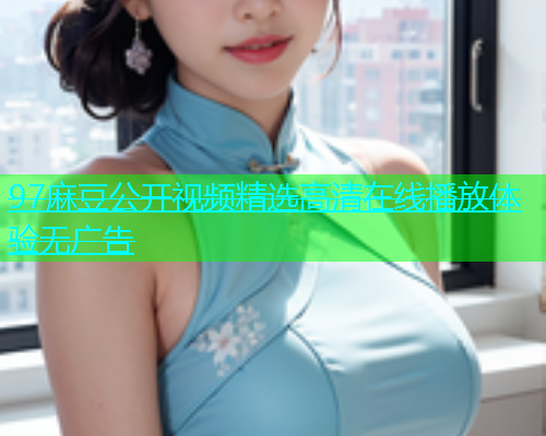97麻豆公开视频精选高清在线播放体验无广告