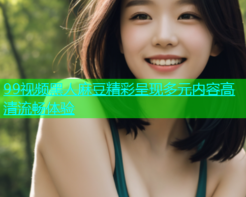 99视频黑人麻豆精彩呈现多元内容高清流畅体验