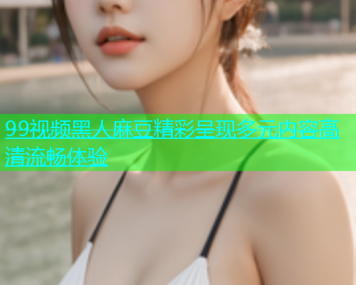 99视频黑人麻豆精彩呈现多元内容高清流畅体验