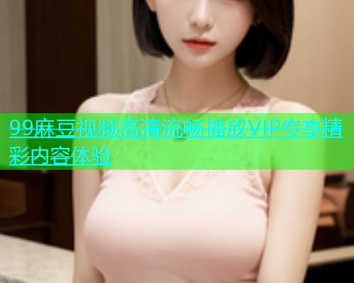 99麻豆视频高清流畅播放VIP专享精彩内容体验