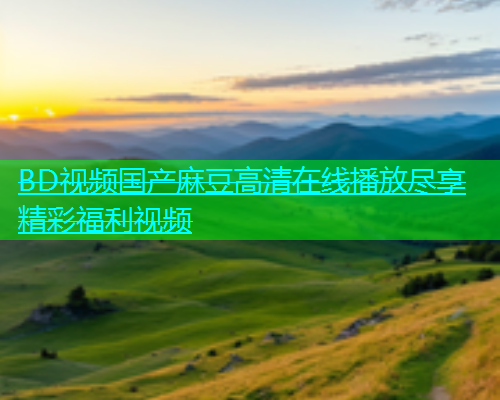 BD视频国产麻豆高清在线播放尽享精彩福利视频