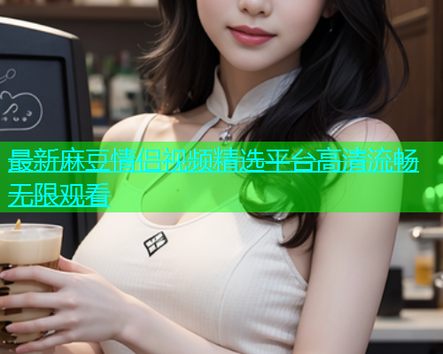 最新麻豆情侣视频精选平台高清流畅无限观看
