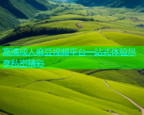 高清成人麻豆视频平台一站式体验尽享私密精彩