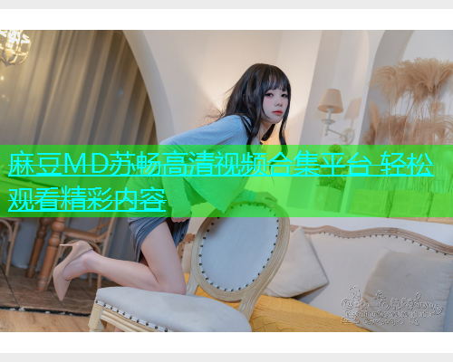 麻豆MD苏畅高清视频合集平台 轻松观看精彩内容