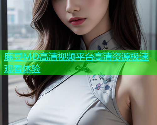 麻豆MD高清视频平台高清资源极速观看体验