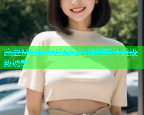 麻豆MMZ-001高清在线播放体验极致诱惑
