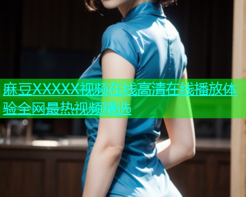 麻豆XXXXX视频在线高清在线播放体验全网最热视频精选