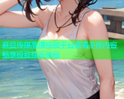 麻豆传媒高清视频平台高清多样内容畅享极致视听体验