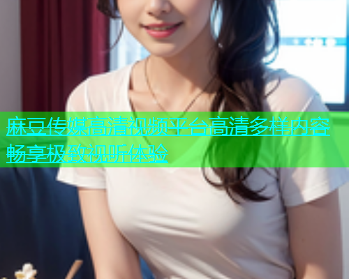 麻豆传媒高清视频平台高清多样内容畅享极致视听体验