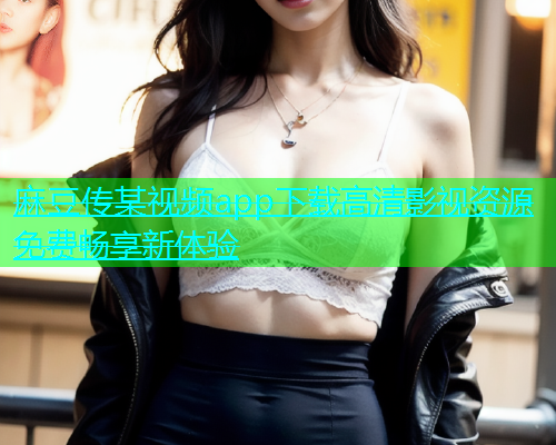 麻豆传某视频app下载高清影视资源免费畅享新体验