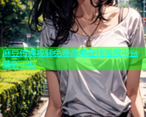 麻豆传煤视频免费高清在线播放平台精彩不断