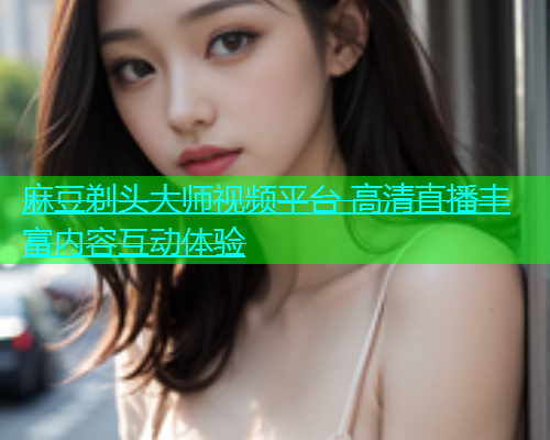 麻豆剃头大师视频平台 高清直播丰富内容互动体验