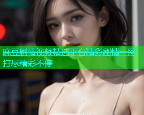 麻豆剧情视频精选平台精彩剧情一网打尽精彩不停