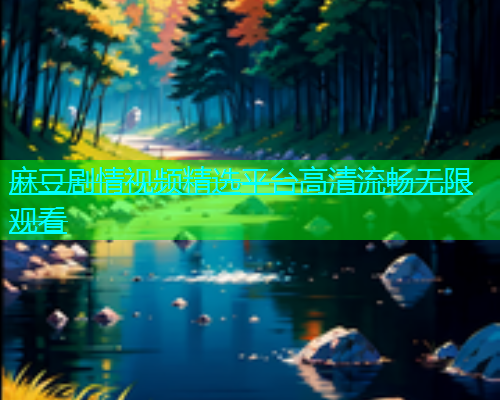 麻豆剧情视频精选平台高清流畅无限观看