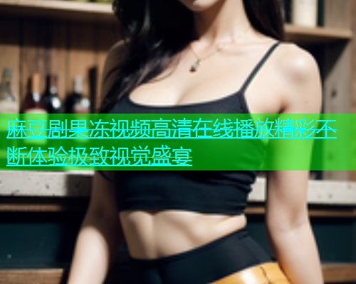 麻豆剧果冻视频高清在线播放精彩不断体验极致视觉盛宴