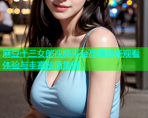 麻豆十三女郎视频平台高清流畅观看体验与丰富剧情集锦